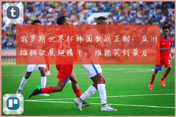 俄罗斯世界杯韩国激战正酣，亚洲雄狮欲展翅腾飞，谁能笑到最后