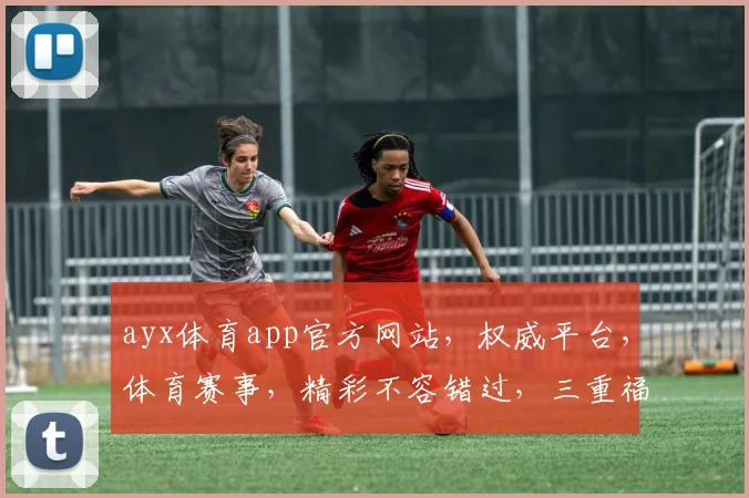 ayx体育app官方网站，权威平台，体育赛事，精彩不容错过，三重福利，等你来拿