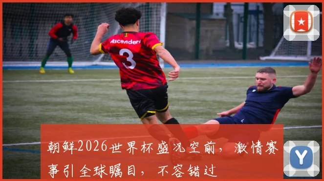 朝鲜2026世界杯盛况空前，激情赛事引全球瞩目，不容错过