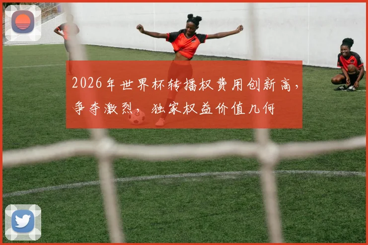 2026年世界杯转播权费用创新高，争夺激烈，独家权益价值几何