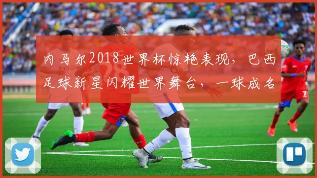 内马尔2018世界杯惊艳表现，巴西足球新星闪耀世界舞台，一球成名